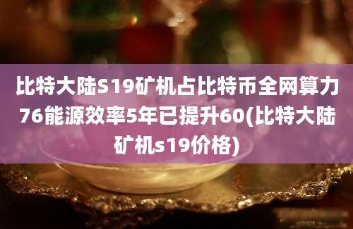 比特大陆S19矿机占比特币全网算力76能源效率5年已提升60(比特大陆矿机s19价格)