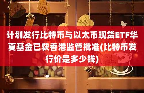 计划发行比特币与以太币现货ETF华夏基金已获香港监管批准(比特币发行价是多少钱)