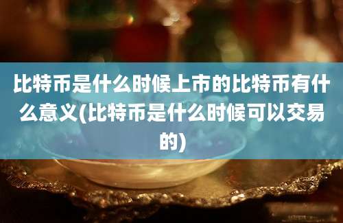 比特币是什么时候上市的比特币有什么意义(比特币是什么时候可以交易的)