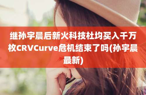 继孙宇晨后新火科技杜均买入千万枚CRVCurve危机结束了吗(孙宇晨最新)