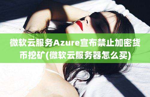 微软云服务Azure宣布禁止加密货币挖矿(微软云服务器怎么买)