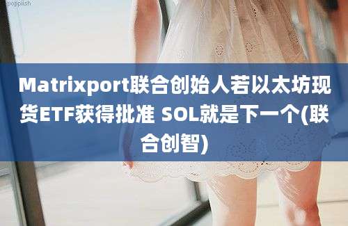 Matrixport联合创始人若以太坊现货ETF获得批准 SOL就是下一个(联合创智)