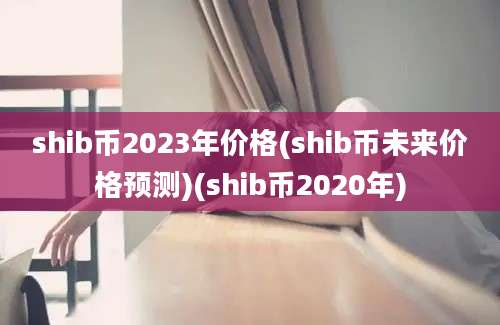 shib币2023年价格(shib币未来价格预测)(shib币2020年)