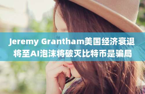 Jeremy Grantham美国经济衰退将至AI泡沫将破灭比特币是骗局