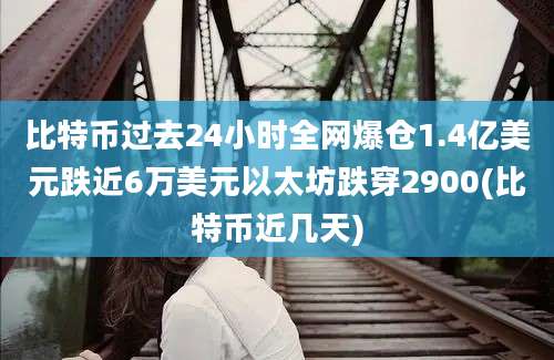 比特币过去24小时全网爆仓1.4亿美元跌近6万美元以太坊跌穿2900(比特币近几天)