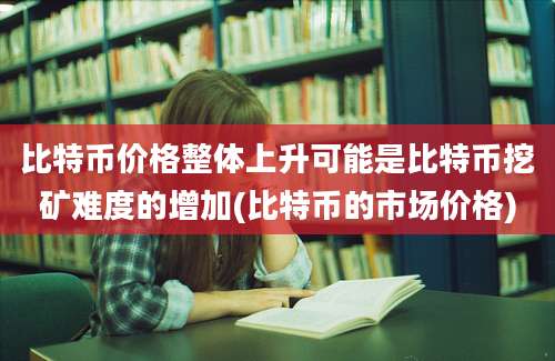 比特币价格整体上升可能是比特币挖矿难度的增加(比特币的市场价格)