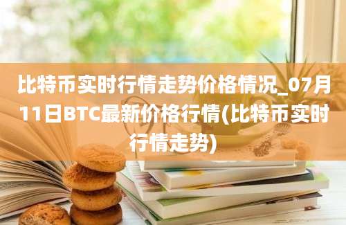 比特币实时行情走势价格情况_07月11日BTC最新价格行情(比特币实时行情走势)