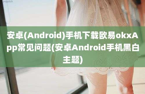 安卓(Android)手机下载欧易okxApp常见问题(安卓Android手机黑白主题)