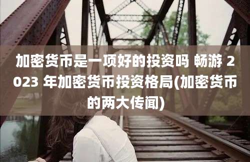 加密货币是一项好的投资吗 畅游 2023 年加密货币投资格局(加密货币的两大传闻)