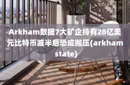 Arkham数据7大矿企持有28亿美元比特币减半后恐成抛压(arkham state)