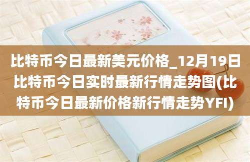 比特币今日最新美元价格_12月19日比特币今日实时最新行情走势图(比特币今日最新价格新行情走势YFI)