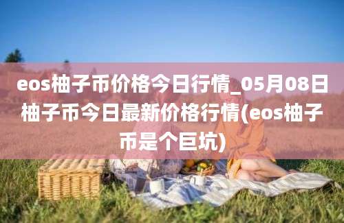 eos柚子币价格今日行情_05月08日柚子币今日最新价格行情(eos柚子币是个巨坑)