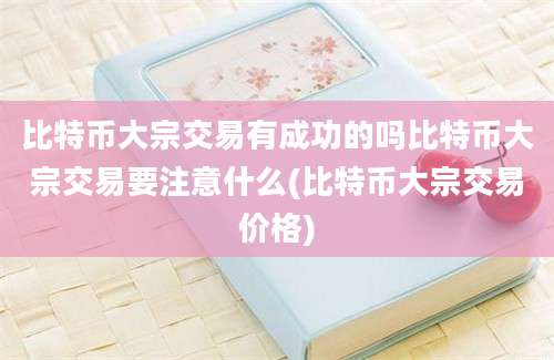 比特币大宗交易有成功的吗比特币大宗交易要注意什么(比特币大宗交易价格)