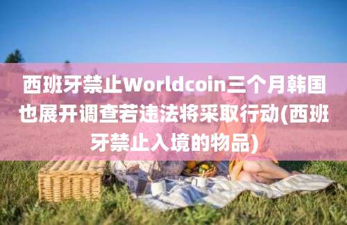 西班牙禁止Worldcoin三个月韩国也展开调查若违法将采取行动(西班牙禁止入境的物品)