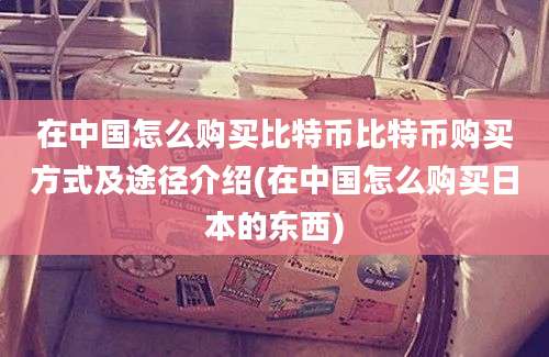 在中国怎么购买比特币比特币购买方式及途径介绍(在中国怎么购买日本的东西)