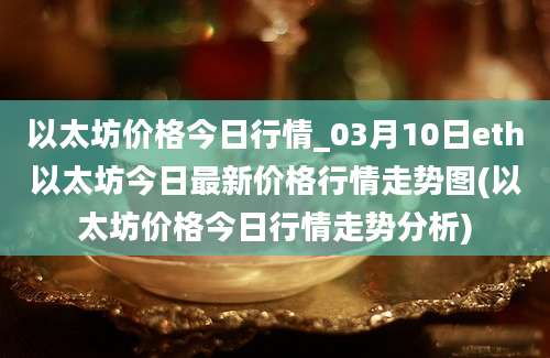 以太坊价格今日行情_03月10日eth以太坊今日最新价格行情走势图(以太坊价格今日行情走势分析)