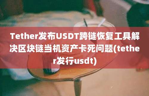 Tether发布USDT跨链恢复工具解决区块链当机资产卡死问题(tether发行usdt)