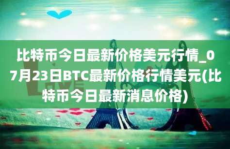 比特币今日最新价格美元行情_07月23日BTC最新价格行情美元(比特币今日最新消息价格)