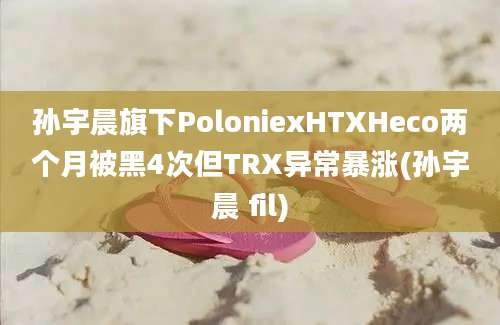 孙宇晨旗下PoloniexHTXHeco两个月被黑4次但TRX异常暴涨(孙宇晨 fil)