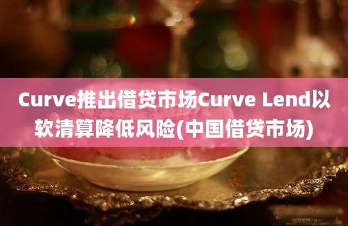 Curve推出借贷市场Curve Lend以软清算降低风险(中国借贷市场)