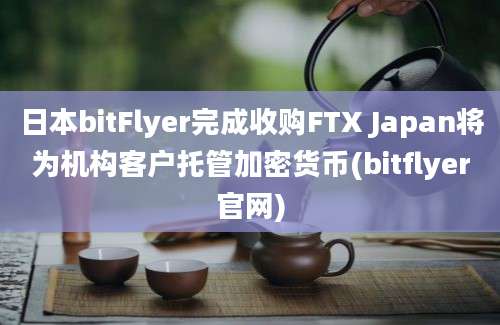 日本bitFlyer完成收购FTX Japan将为机构客户托管加密货币(bitflyer官网)