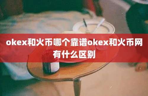 okex和火币哪个靠谱okex和火币网有什么区别