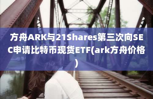 方舟ARK与21Shares第三次向SEC申请比特币现货ETF(ark方舟价格)