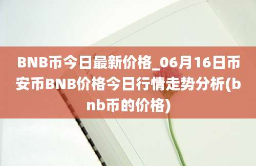 BNB币今日最新价格_06月16日币安币BNB价格今日行情走势分析(bnb币的价格)