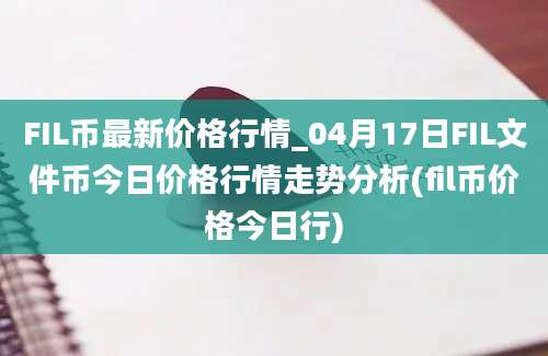 FIL币最新价格行情_04月17日FIL文件币今日价格行情走势分析(fil币价格今日行)