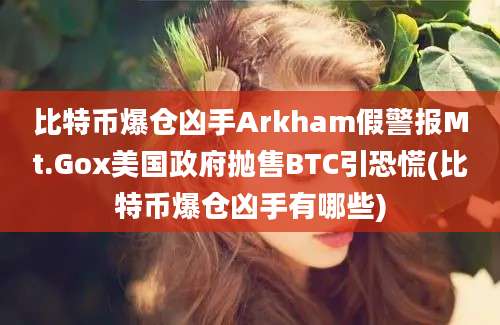 比特币爆仓凶手Arkham假警报Mt.Gox美国政府抛售BTC引恐慌(比特币爆仓凶手有哪些)