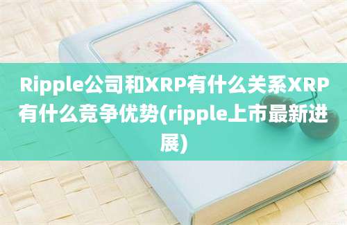 Ripple公司和XRP有什么关系XRP有什么竞争优势(ripple上市最新进展)