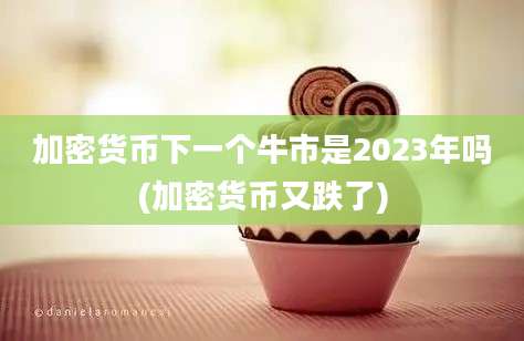 加密货币下一个牛市是2023年吗(加密货币又跌了)