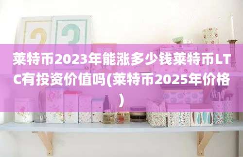 莱特币2023年能涨多少钱莱特币LTC有投资价值吗(莱特币2025年价格)