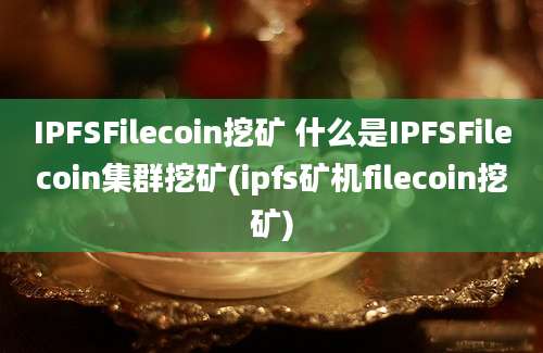 IPFSFilecoin挖矿 什么是IPFSFilecoin集群挖矿(ipfs矿机filecoin挖矿)