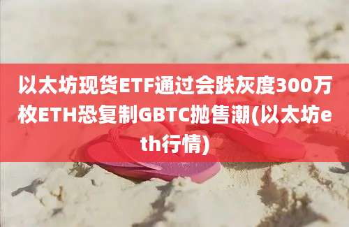 以太坊现货ETF通过会跌灰度300万枚ETH恐复制GBTC抛售潮(以太坊eth行情)