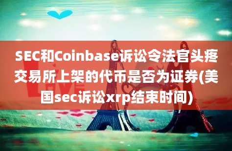 SEC和Coinbase诉讼令法官头疼交易所上架的代币是否为证券(美国sec诉讼xrp结束时间)