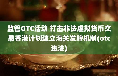 监管OTC活动 打击非法虚拟货币交易香港计划建立海关发牌机制(otc违法)