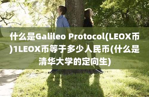 什么是Galileo Protocol(LEOX币)1LEOX币等于多少人民币(什么是清华大学的定向生)