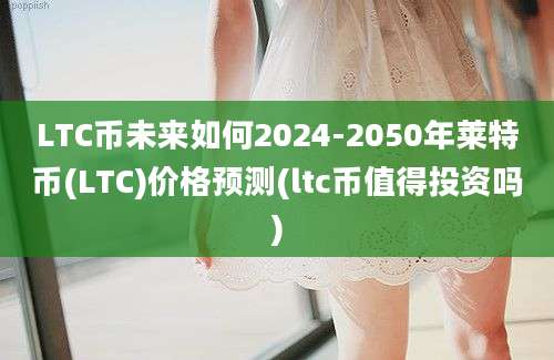 LTC币未来如何2024-2050年莱特币(LTC)价格预测(ltc币值得投资吗)