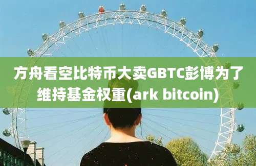 方舟看空比特币大卖GBTC彭博为了维持基金权重(ark bitcoin)