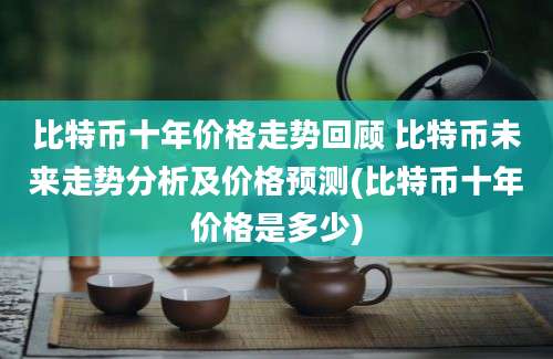 比特币十年价格走势回顾 比特币未来走势分析及价格预测(比特币十年价格是多少)