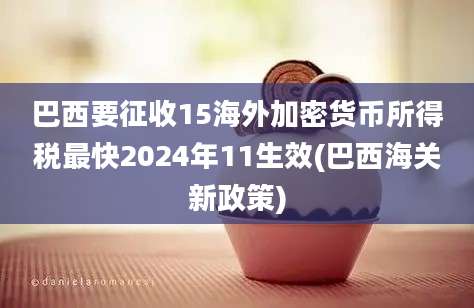 巴西要征收15海外加密货币所得税最快2024年11生效(巴西海关新政策)