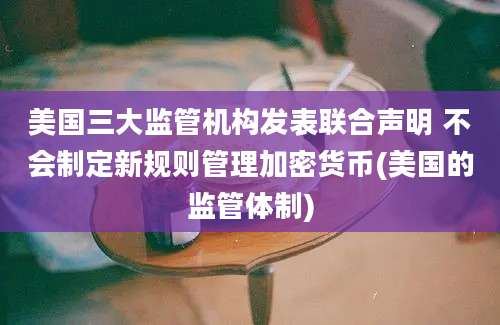 美国三大监管机构发表联合声明 不会制定新规则管理加密货币(美国的监管体制)