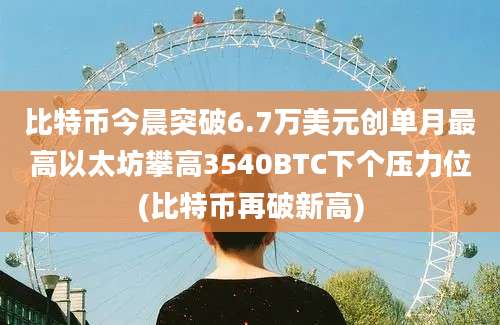 比特币今晨突破6.7万美元创单月最高以太坊攀高3540BTC下个压力位(比特币再破新高)