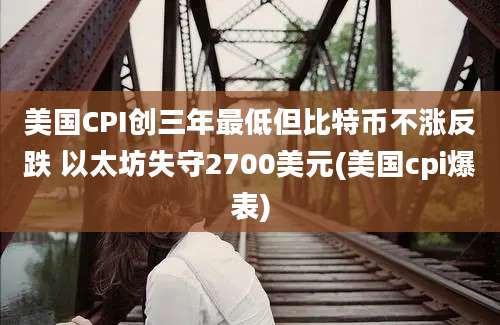 美国CPI创三年最低但比特币不涨反跌 以太坊失守2700美元(美国cpi爆表)