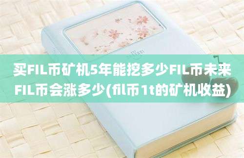 买FIL币矿机5年能挖多少FIL币未来FIL币会涨多少(fil币1t的矿机收益)