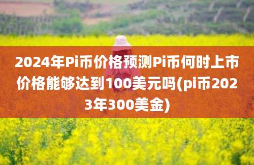 2024年Pi币价格预测Pi币何时上市价格能够达到100美元吗(pi币2023年300美金)