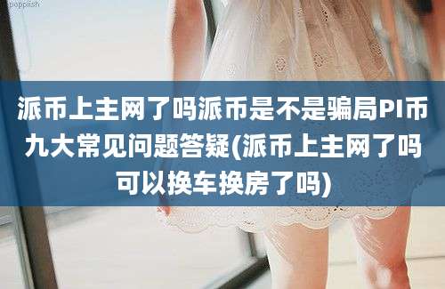 派币上主网了吗派币是不是骗局PI币九大常见问题答疑(派币上主网了吗可以换车换房了吗)