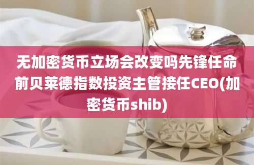 无加密货币立场会改变吗先锋任命前贝莱德指数投资主管接任CEO(加密货币shib)