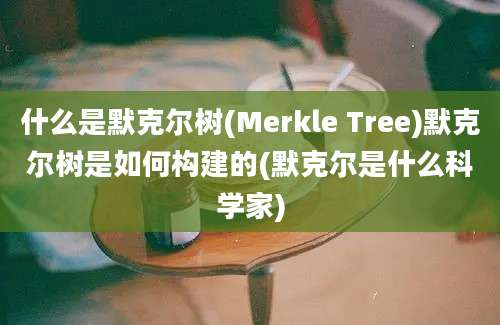 什么是默克尔树(Merkle Tree)默克尔树是如何构建的(默克尔是什么科学家)